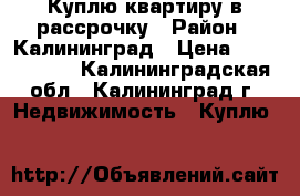 Куплю квартиру в рассрочку › Район ­ Калининград › Цена ­ 1 000 000 - Калининградская обл., Калининград г. Недвижимость » Куплю   